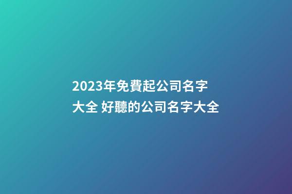 2023年免費起公司名字大全 好聽的公司名字大全